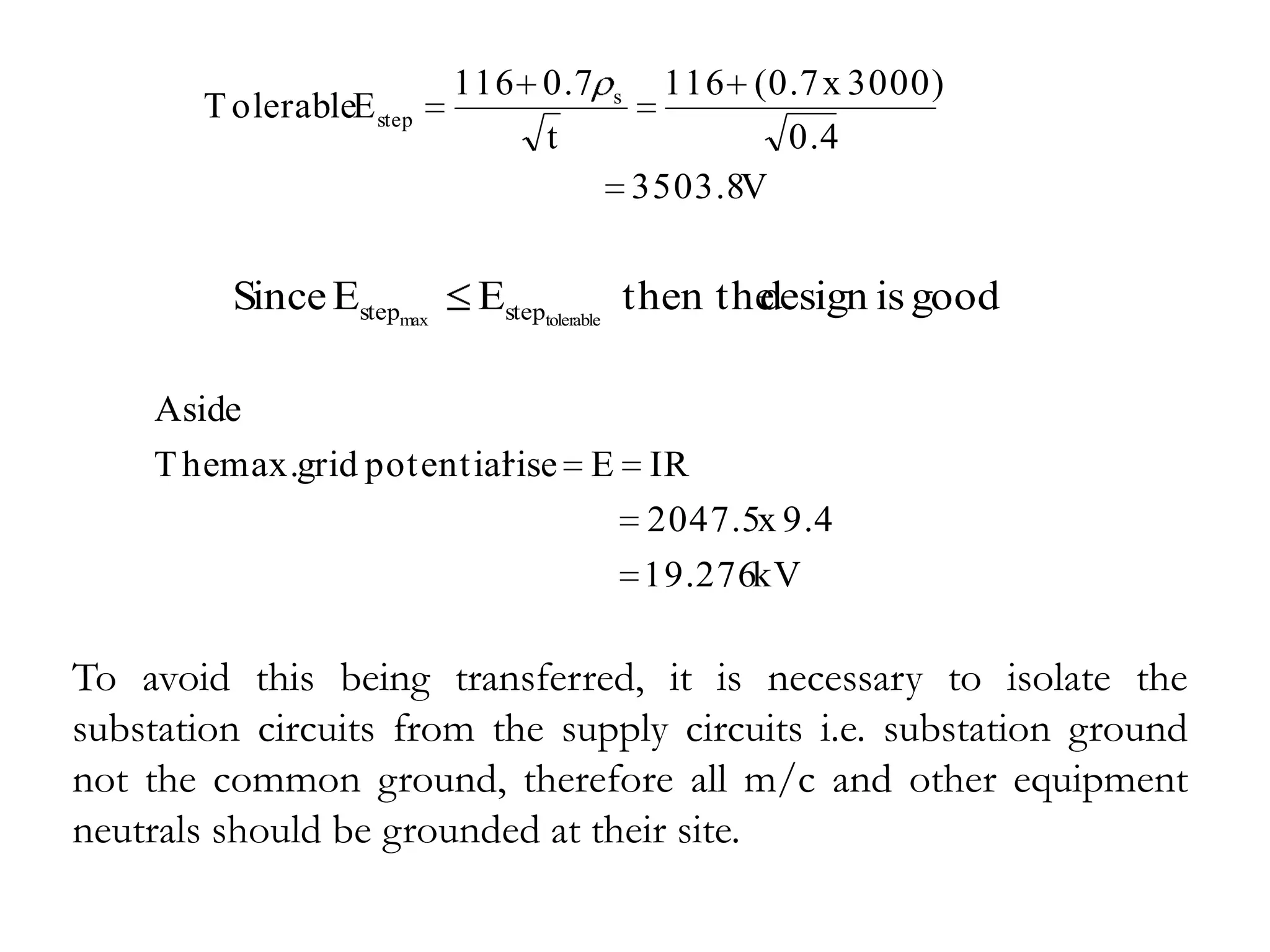 116 0.7   s     116 (0.7 x 3000)
       T olerableE step
                              t                 0.4
                                        3503.8V


         Since Estepmax    Esteptolerable then the
                                                 design is good

    Aside
    T hemax.grid potential
                         rise E IR
                                2047.5x 9.4
                                19.276kV

To avoid this being transferred, it is necessary to isolate the
substation circuits from the supply circuits i.e. substation ground
not the common ground, therefore all m/c and other equipment
neutrals should be grounded at their site.
 