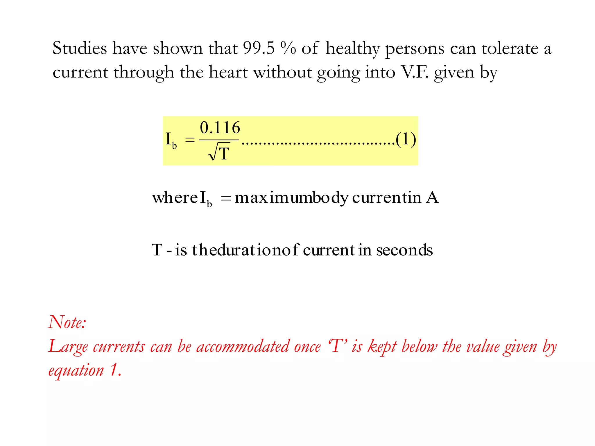 Studies have shown that 99.5 % of healthy persons can tolerate a
current through the heart without going into V.F. given by

                      0.116
                 Ib         ....................................(1)
                         T

               where I b     maximumbody currentin A


               T - is thedurat ionof current in seconds



Note:
Large currents can be accommodated once ‘T’ is kept below the value given by
equation 1.
 