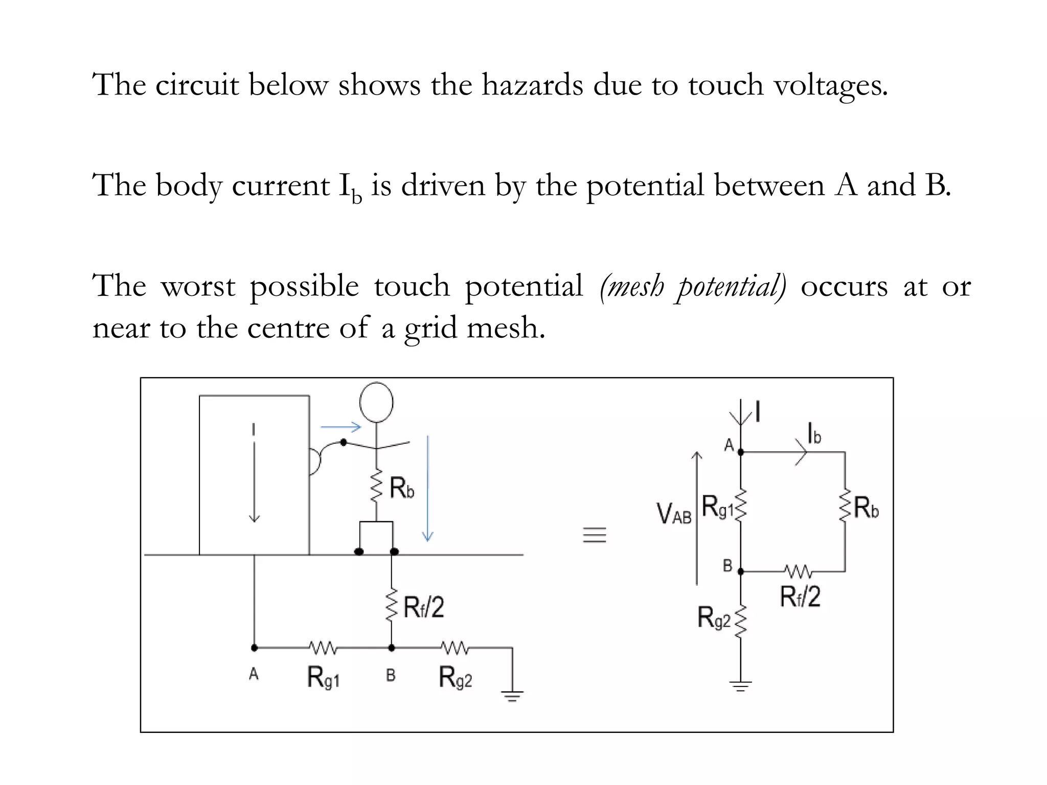 The circuit below shows the hazards due to touch voltages.

The body current Ib is driven by the potential between A and B.

The worst possible touch potential (mesh potential) occurs at or
near to the centre of a grid mesh.
 