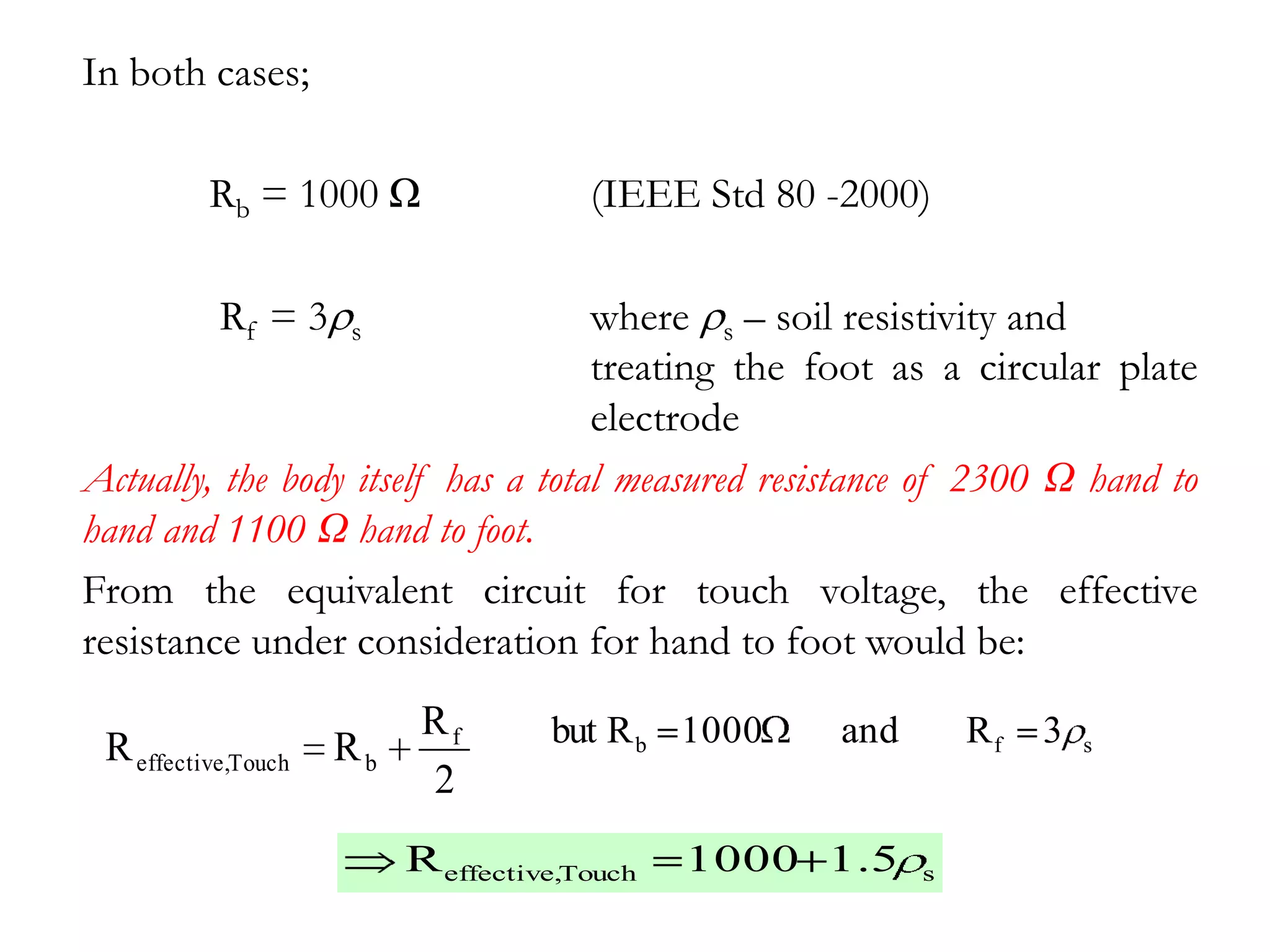 In both cases;

          Rb = 1000 Ω                  (IEEE Std 80 -2000)

           Rf = 3    s              where s – soil resistivity and
                                    treating the foot as a circular plate
                                    electrode
Actually, the body itself has a total measured resistance of 2300 Ω hand to
hand and 1100 Ω hand to foot.
From the equivalent circuit for touch voltage, the effective
resistance under consideration for hand to foot would be:
                           Rf       but R b 1000    and       Rf   3
 R effective,Touch   Rb                                                s
                           2
                          R effective,Touch   1000 1.5    s
 