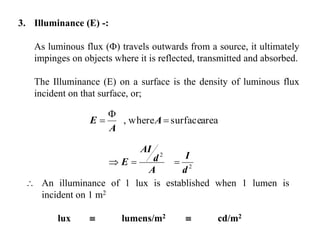 3. Illuminance (E) -:
As luminous flux () travels outwards from a source, it ultimately
impinges on objects where it is reflected, transmitted and absorbed.
The Illuminance (E) on a surface is the density of luminous flux
incident on that surface, or;
areasurfacewhere, 

 A
A
E
2
2
d
I
A
d
AI
E 
 An illuminance of 1 lux is established when 1 lumen is
incident on 1 m2
lux  lumens/m2  cd/m2
 