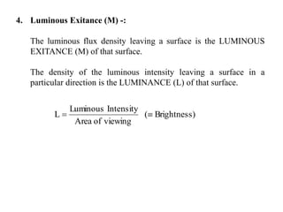 4. Luminous Exitance (M) -:
The luminous flux density leaving a surface is the LUMINOUS
EXITANCE (M) of that surface.
The density of the luminous intensity leaving a surface in a
particular direction is the LUMINANCE (L) of that surface.
)Brightness(
viewingofArea
IntensityLuminous
L 
 