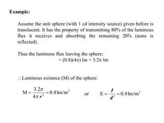 Example:
Assume the unit sphere (with 1 cd intensity source) given before is
translucent. It has the property of transmitting 80% of the luminous
flux it receives and absorbing the remaining 20% (none is
reflected).
Thus the luminous flux leaving the sphere:
= (0.8)(4) lm = 3.2 lm
Luminous exitance (M) of the sphere:
2
2
lm/m0.8Eor 
d
I2
2
lm/m0.8
4
3.2
M 
r

 