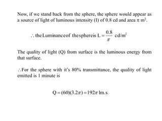 Now, if we stand back from the sphere, the sphere would appear as
a source of light of luminous intensity (I) of 0.8 cd and area  m2.
lm.s192)2.3)(60(Q  
2
cd/m
8.0
LisspheretheofLuminancethe


The quality of light (Q) from surface is the luminous energy from
that surface.
For the sphere with it’s 80% transmittance, the quality of light
emitted is 1 minute is
 