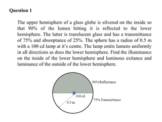 Question 1
The upper hemisphere of a glass globe is silvered on the inside so
that 90% of the lumen hitting it is reflected to the lower
hemisphere. The latter is translucent glass and has a transmittance
of 75% and absorptance of 25%. The sphere has a radius of 0.5 m
with a 100 cd lamp at it’s centre. The lamp emits lumens uniformly
in all directions as does the lower hemisphere. Find the illuminance
on the inside of the lower hemisphere and luminous exitance and
luminance of the outside of the lower hemisphere.
 