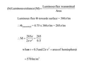 Luminous flux  towards surface = 380 lm
transmitted = 0.75 x 380 lm = 285 lm
Area
mittedflux transLuminous
(M)exitanceLuminous(b) 
2
2
2
lm/m570
)hemisphereofarear2and0.5rewher
0.5
285
2
285
M






r
 