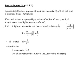 Inverse Square Law: (I.S.L)
As was stated before, a source of luminous intensity (I) of 1 cd will emit
a luminous flux of 4 lumens.
If the unit sphere is replaced by a sphere of radius ‘r’, the same 1 cd
source has to now light up an area of 4 r2.






 22
r4
4
r
1
sphereunitaofthattosurfacenewonlightofRatio


A
A
A
1
x
D
I
E 2
1



(m)planereceivingthetosourcethefromdistanceD
(cd)intensityI
luxEwhere
D
I
EstatesISL 2




 