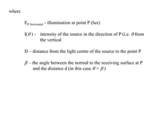 where
EP horizontal - illumination at point P (lux)
I( ) - intensity of the source in the direction of P (i.e.  from
the vertical
D – distance from the light centre of the source to the point P
 - the angle between the normal to the receiving surface at P
and the distance d (in this case  =  )
 