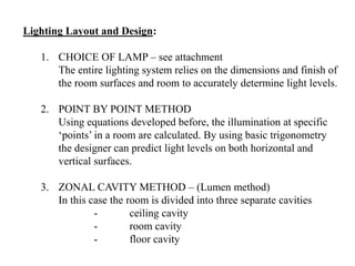 Lighting Layout and Design:
1. CHOICE OF LAMP – see attachment
The entire lighting system relies on the dimensions and finish of
the room surfaces and room to accurately determine light levels.
2. POINT BY POINT METHOD
Using equations developed before, the illumination at specific
‘points’ in a room are calculated. By using basic trigonometry
the designer can predict light levels on both horizontal and
vertical surfaces.
3. ZONAL CAVITY METHOD – (Lumen method)
In this case the room is divided into three separate cavities
- ceiling cavity
- room cavity
- floor cavity
 