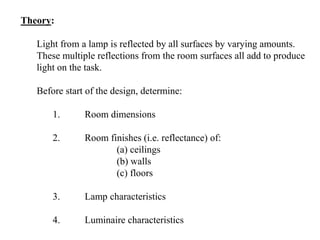 Theory:
Light from a lamp is reflected by all surfaces by varying amounts.
These multiple reflections from the room surfaces all add to produce
light on the task.
Before start of the design, determine:
1. Room dimensions
2. Room finishes (i.e. reflectance) of:
(a) ceilings
(b) walls
(c) floors
3. Lamp characteristics
4. Luminaire characteristics
 
