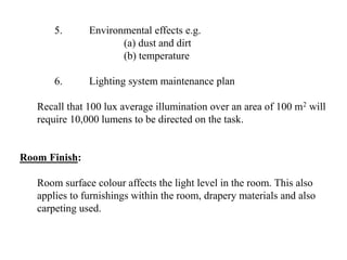 5. Environmental effects e.g.
(a) dust and dirt
(b) temperature
6. Lighting system maintenance plan
Recall that 100 lux average illumination over an area of 100 m2 will
require 10,000 lumens to be directed on the task.
Room Finish:
Room surface colour affects the light level in the room. This also
applies to furnishings within the room, drapery materials and also
carpeting used.
 