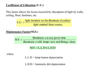 Coefficient of Utilization (C.U.)
This factor allows for losses incurred by absorption of light by walls,
ceiling, floor, furniture, etc.
sourcefromemittedlight
surfacedilluminateon theincidentlight
C.U. 
Maintenance Factor(M.F.)
cleanfittingsandnewlampswitheilluminanc
given timeanyateilluminanc
M.F. 
L.D.DxL.L.DM.F.
where
L.L.D = lamp lumen depreciation
L.D.D = luminaire dirt depreciation
 