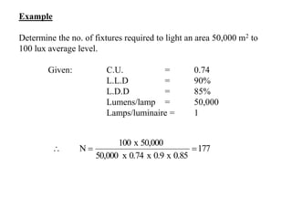 Example
Determine the no. of fixtures required to light an area 50,000 m2 to
100 lux average level.
Given: C.U. = 0.74
L.L.D = 90%
L.D.D = 85%
Lumens/lamp = 50,000
Lamps/luminaire = 1
177
0.85x0.9x0.74x50,000
50,000x100
N 
 