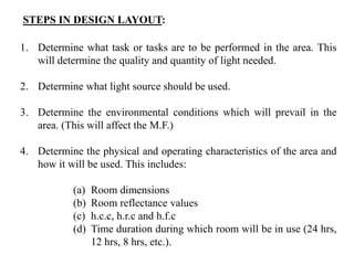 STEPS IN DESIGN LAYOUT:
1. Determine what task or tasks are to be performed in the area. This
will determine the quality and quantity of light needed.
2. Determine what light source should be used.
3. Determine the environmental conditions which will prevail in the
area. (This will affect the M.F.)
4. Determine the physical and operating characteristics of the area and
how it will be used. This includes:
(a) Room dimensions
(b) Room reflectance values
(c) h.c.c, h.r.c and h.f.c
(d) Time duration during which room will be in use (24 hrs,
12 hrs, 8 hrs, etc.).
 