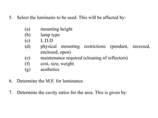 5. Select the luminaire to be used. This will be affected by:
(a) mounting height
(b) lamp type
(c) L.D.D
(d) physical mounting restrictions (pendant, recessed,
enclosed, open)
(e) maintenance required (cleaning of reflectors)
(f) cost, size, weight
(g) aesthetics
6. Determine the M.F. for luminance.
7. Determine the cavity ratios for the area. This is given by:
 