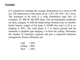 Example:
It is required to maintain the average illumination in a room at 100
lux. The dimensions of the room are (L x W x H) 150 x 36 x 10 m.
The luminaire to be used is a wide distribution type (No 11)
Lumalux, LV 400 W, Hg HID lamp. The environmental conditions
are dirty, category V, with the lamps being cleaned every six months.
Initial lumens output of the lamp is 50,000 lms and L.L.D at re-
lamping is 50%. The work plane is 1 m above ground and the
luminaire is pendant type hanging 1 m from the ceiling. Determine
the number of luminaire required and give a proposed luminaire
arrangement. Room reflectance are
wall = 30%
ceiling = 80%
floor = 20%
 