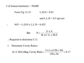 # of lumens/luminaire = 50,000
From Fig 13-15 L.D.D = 0.85
and L.L.D = 0.5 (given)
 M.F = L.D.D x L.L.D = 0.425
M.F.xC.U.x
AxE
NBut


Required to determine C.U.
1. Determine Cavity Ratios:
17.0
36x150
36)(150x1x5
RatioCavityCeiling(C.C.R) 


 