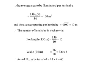  The number of luminaire in each row is:
2
m100
54
36x150
luminaireperdilluminatebetoareaaveragethe


m10100luminaireperspacingaveragetheand 
46.3
10
36
m)(36Width
15
10
150
m)(150lengthFor


 Actual No. to be installed = 15 x 4 = 60
 
