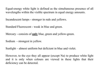 Equal-energy white light is defined as the simultaneous presence of all
wavelengths within the visible spectrum in equal energy amounts.
Incandescent lamps - stronger in reds and yellows.
Standard Fluorescent - weak in blue and green.
Mercury - consists of only blue, green and yellow-green.
Sodium - strongest in yellow.
Sunlight – almost uniform but deficient in blue and violet.
However, to the eye they all appear (except Na) to produce white light
and it is only when colours are viewed in these lights that their
deficiency can be detected.
 