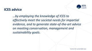 ICES advice
…by employing the knowledge of ICES to
effectively meet the societal needs for impartial
evidence, and to generate state-of-the-art advice
on meeting conservation, management and
sustainability goals.
 