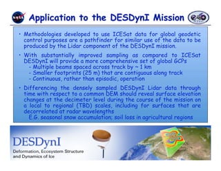 •  Methodologies developed to use ICESat data for global geodetic
   control purposes are a pathfinder for similar use of the data to be
   produced by the Lidar component of the DESDynI mission.
•  With substantially improved sampling as compared to ICESat
   DESDynI will provide a more comprehensive set of global GCPs
    - Multiple beams spaced across track by ~ 1 km
    - Smaller footprints (25 m) that are contiguous along track
    - Continuous, rather than episodic, operation
•  Differencing the densely sampled DESDynI Lidar data through
   time with respect to a common DEM should reveal surface elevation
   changes at the decimeter level during the course of the mission on
   a local to regional (TBD) scales, including for surfaces that are
   decorrelated at radar wavelengths
     E.G. seasonal snow accumulation; soil loss in agricultural regions




                Carabajal et al. - IGARSS 2010 - Honolulu, HI, July 25-31, 2010 
 