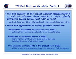 •  The high accuracy of the ICESat elevation measurements in
   a consistent reference frame provides a unique, globally
   distributed Ground Control Point (GCP) data set
   Vertical Accuracy: 10 cm (flat surface) Horizontal Accuracy: < 6 m
•  Three main applications of ICESat geodetic control are:
  Independent assessment of the accuracy of DEMs
      defining their random and systematic error characteristics.

  Correction of systematic errors in DEMs
      improving their utility scientific and applied purposes
      including detection of elevation change

  Use as ground control points in the production of DEMs
      either by stereo photogrammetric or interferometric SAR techniques


                 Carabajal et al. - IGARSS 2010 - Honolulu, HI, July 25-31, 2010 
 