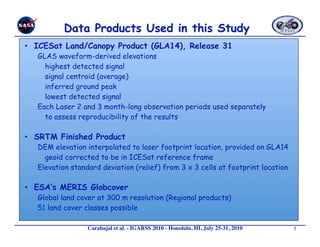 •  ICESat Land/Canopy Product (GLA14), Release 31
   GLAS waveform-derived elevations
     highest detected signal
     signal centroid (average)
     inferred ground peak
     lowest detected signal
   Each Laser 2 and 3 month-long observation periods used separately
     to assess reproducibility of the results

•  SRTM Finished Product
   DEM elevation interpolated to laser footprint location, provided on GLA14
     geoid corrected to be in ICESat reference frame
   Elevation standard deviation (relief) from 3 x 3 cells at footprint location

•  ESA’s MERIS Globcover
   Global land cover at 300 m resolution (Regional products)
   51 land cover classes possible

                  Carabajal et al. - IGARSS 2010 - Honolulu, HI, July 25-31, 2010 
   5
 
