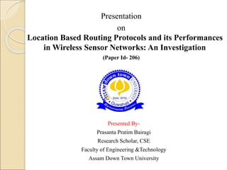 Presentation
on
Location Based Routing Protocols and its Performances
in Wireless Sensor Networks: An Investigation
(Paper Id- 206)
Presented By-
Prasanta Pratim Bairagi
Research Scholar, CSE
Faculty of Engineering &Technology
Assam Down Town University
 