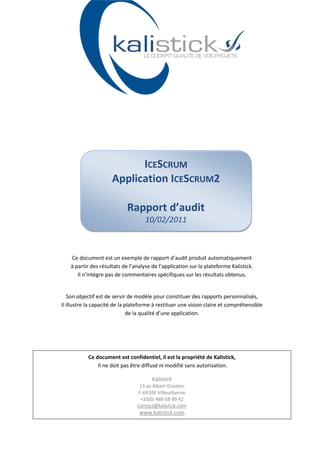 ICESCRUM
                      Application ICESCRUM2

                             Rapport d’audit
                                     10/02/2011



    Ce document est un exemple de rapport d’audit produit automatiquement
    à partir des résultats de l’analyse de l’application sur la plateforme Kalistick.
       Il n’intègre pas de commentaires spécifiques sur les résultats obtenus.


   Son objectif est de servir de modèle pour constituer des rapports personnalisés,
il illustre la capacité de la plateforme à restituer une vision claire et compréhensible
                               de la qualité d’une application.




           Ce document est confidentiel, il est la propriété de Kalistick,
               Il ne doit pas être diffusé ni modifié sans autorisation.

                                        Kalistick
                                  13 av Albert Einstein
                                  F-69100 Villeurbanne
                                   +33(0) 486 68 89 42
                                 contact@kalistick.com
                                  www.kalistick.com
 