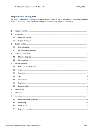 Audit de code de l’application IceScrum2                                                                                                 10/02/2011




         Organisation du rapport
         Ce rapport présente les concepts du Cockpit Qualité, l’objectif fixé et les exigences techniques associées,
         avant de poursuivre par les résultats synthétiques puis détaillés par domaine technique.




         1     Executive Summary ...................................................................................................................................... 2
         2     Introduction .................................................................................................................................................. 4
             2.1      Le Cockpit Qualité ................................................................................................................................. 4
             2.2      La grille d’analyse ................................................................................................................................. 4
         3     Objectif qualité ............................................................................................................................................. 7
             3.1      Le profil qualité..................................................................................................................................... 7
             3.2      Les exigences techniques ..................................................................................................................... 7
         4     Synthèse des résultats ................................................................................................................................ 10
             4.1      Situation du projet.............................................................................................................................. 10
             4.2      Benchmarking ..................................................................................................................................... 13
         5     Résultats détaillés....................................................................................................................................... 17
             5.1      Détail par axes de qualité ................................................................................................................... 17
             5.2      Implémentation .................................................................................................................................. 18
             5.3      Structure ............................................................................................................................................. 22
             5.4      Test ..................................................................................................................................................... 30
             5.5      Architecture ........................................................................................................................................ 37
             5.6      Duplication ......................................................................................................................................... 38
             5.7      Documentation................................................................................................................................... 40
         6     Plan d’action ............................................................................................................................................... 42
         7     Glossaire ..................................................................................................................................................... 44
         8     Annexes ...................................................................................................................................................... 46
             8.1      La complexité cyclomatique ............................................................................................................... 46
             8.2      Le couplage ......................................................................................................................................... 49
             8.3      Le TRI et TEI ........................................................................................................................................ 50
             8.4      Exigences techniques ......................................................................................................................... 52




Confidentiel - Ce document est la propriété de Kalistick                                                                                                                3/58
 