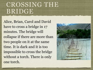 Alice, Brian, Carol and David
have to cross a bridge in 17
minutes. The bridge will
collapse if there are more than
two people on it at the same
time. It is dark and it is too
impossible to cross the bridge
without a torch. There is only
one torch.
CROSSING THE
BRIDGE
 