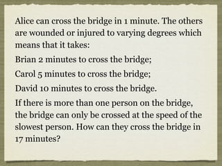 Alice can cross the bridge in 1 minute. The others
are wounded or injured to varying degrees which
means that it takes:
Brian 2 minutes to cross the bridge;
Carol 5 minutes to cross the bridge;
David 10 minutes to cross the bridge.
If there is more than one person on the bridge,
the bridge can only be crossed at the speed of the
slowest person. How can they cross the bridge in
17 minutes?
 