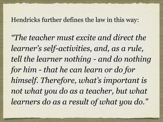 Hendricks further defines the law in this way:
“The teacher must excite and direct the
learner’s self-activities, and, as a rule,
tell the learner nothing - and do nothing
for him - that he can learn or do for
himself. Therefore, what’s important is
not what you do as a teacher, but what
learners do as a result of what you do.”
 