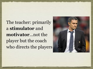 The teacher: primarily
a stimulator and
motivator...not the
player but the coach
who directs the players
 