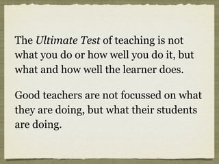The Ultimate Test of teaching is not
what you do or how well you do it, but
what and how well the learner does.
Good teachers are not focussed on what
they are doing, but what their students
are doing.
 