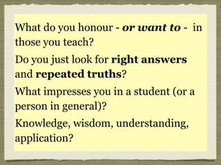 Plato said,
“What is honoured in a
country is cultivated there”
What do you honour - or want to - in
those you teach?
Do you just look for right answers
and repeated truths?
What impresses you in a student (or a
person in general)?
Knowledge, wisdom, understanding,
application?
 