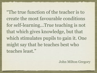 “The true function of the teacher is to
create the most favourable conditions
for self-learning...True teaching is not
that which gives knowledge, but that
which stimulates pupils to gain it. One
might say that he teaches best who
teaches least.”
John Milton Gregory
 