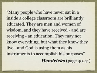 “Many people who have never sat in a
inside a college classroom are brilliantly
educated. They are men and women of
wisdom, and they have received - and are
receiving - an education. They may not
know everything, but what they know they
live - and God is using them as his
instruments to accomplish his purposes”
Hendricks (page 40-41)
 