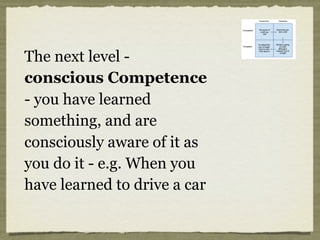 The next level -
conscious Competence
- you have learned
something, and are
consciously aware of it as
you do it - e.g. When you
have learned to drive a car
 