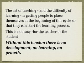The art of teaching - and the difficulty of
learning - is getting people to place
themselves at the beginning of this cycle so
that they can start the learning process.
This is not easy -for the teacher or the
student
Without this tension there is no
development, no learning, no
growth.
 
