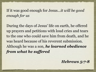 If it was good enough for Jesus...it will be good
enough for us
During the days of Jesus' life on earth, he offered
up prayers and petitions with loud cries and tears
to the one who could save him from death, and he
was heard because of his reverent submission.
Although he was a son, he learned obedience
from what he suffered
Hebrews 5:7-8
 