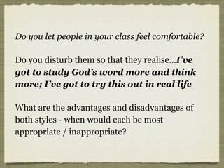 Do you let people in your class feel comfortable?
Do you disturb them so that they realise...I’ve
got to study God’s word more and think
more; I’ve got to try this out in real life
What are the advantages and disadvantages of
both styles - when would each be most
appropriate / inappropriate?
 