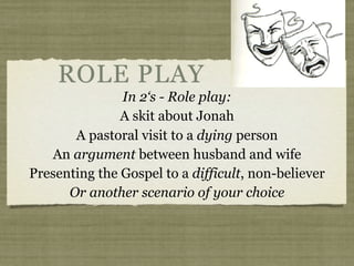 ROLE PLAY
In 2‘s - Role play:
A skit about Jonah
A pastoral visit to a dying person
An argument between husband and wife
Presenting the Gospel to a difficult, non-believer
Or another scenario of your choice
 