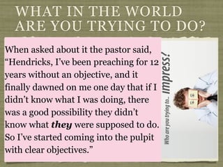 Hendricks tell the story of getting
up to preach, going into the
pulpit and finding a sign facing
him,
“What in the world are you
trying to do to these
people?”
WHAT IN THE WORLD
ARE YOU TRYING TO DO?
When asked about it the pastor said,
“Hendricks, I’ve been preaching for 12
years without an objective, and it
finally dawned on me one day that if I
didn’t know what I was doing, there
was a good possibility they didn’t
know what they were supposed to do.
So I’ve started coming into the pulpit
with clear objectives.”
 