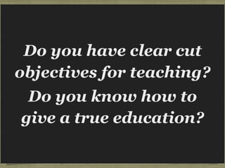 Hendricks tell the story of getting
up to preach, going into the
pulpit and finding a sign facing
him,
“What in the world are you
trying to do to these
people?”
WHAT IN THE WORLD
ARE YOU TRYING TO DO?
When asked about it the pastor said,
“Hendricks, I’ve been preaching for 12
years without an objective, and it
finally dawned on me one day that if I
didn’t know what I was doing, there
was a good possibility they didn’t
know what they were supposed to do.
So I’ve started coming into the pulpit
with clear objectives.”
Do you have clear cut
objectives for teaching?
Do you know how to
give a true education?
 