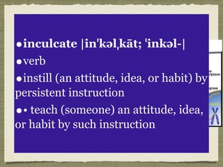 Effective teachers:
•Know their content
•Know those whom
they teach
•They do not
simply inculcate
principles
•They want to
infect people
•inculcate |inˈkəlˌkāt; ˈinkəl-|
•verb
•instill (an attitude, idea, or habit) by
persistent instruction
•• teach (someone) an attitude, idea,
or habit by such instruction
 