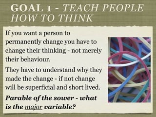 If you want a person to
permanently change you have to
change their thinking - not merely
their behaviour.
They have to understand why they
made the change - if not change
will be superficial and short lived.
Parable of the sower - what
is the major variable?
GOAL 1 - TEACH PEOPLE
HOW TO THINK
 