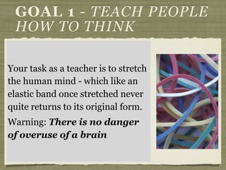 If you want a person to
permanently change you have to
change their thinking - not merely
their behaviour.
They have to understand why they
made the change - if not change
will be superficial and short lived.
Parable of the sower - what
is the major variable?
GOAL 1 - TEACH PEOPLE
HOW TO THINK
Your task as a teacher is to stretch
the human mind - which like an
elastic band once stretched never
quite returns to its original form.
Warning: There is no danger
of overuse of a brain
 