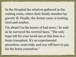 In the Hospital the relatives gathered in the
waiting room, where their family member lay
gravely ill. Finally, the doctor came in looking
tired and somber.
I'm afraid I'm the bearer of bad news," he said
as he surveyed the worried faces. "The only
hope left for your loved one at this time is a
brain transplant. It's an experimental
procedure, semi-risky and you will have to pay
for the brain yourselves."
 