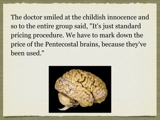 The doctor smiled at the childish innocence and
so to the entire group said, "It's just standard
pricing procedure. We have to mark down the
price of the Pentecostal brains, because they've
been used."
 